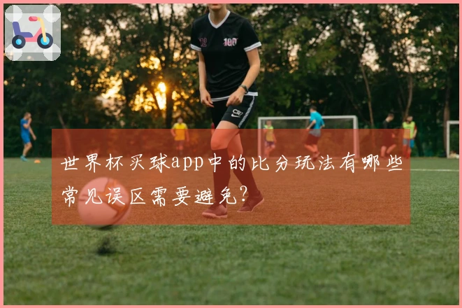 世界杯买球app中的比分玩法有哪些常见误区需要避免？