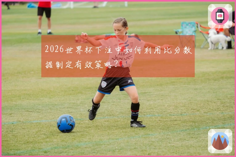2026世界杯下注中如何利用比分数据制定有效策略？